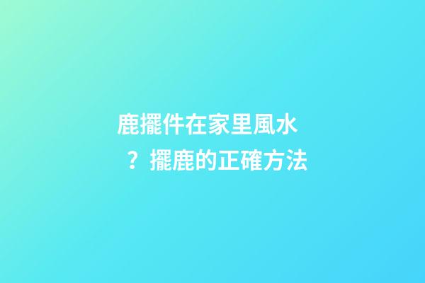 鹿擺件在家里風水？擺鹿的正確方法